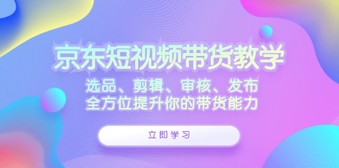 京东短视频带货教学：选品、剪辑、审核、发布，全方位提升你的带货能力-优优云网创