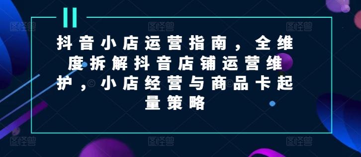 抖音小店运营指南，全维度拆解抖音店铺运营维护，小店经营与商品卡起量策略-优优云网创