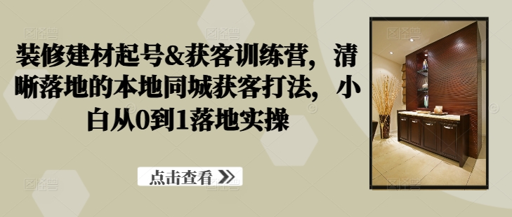 装修建材起号&获客训练营，​清晰落地的本地同城获客打法，小白从0到1落地实操-优优云网创