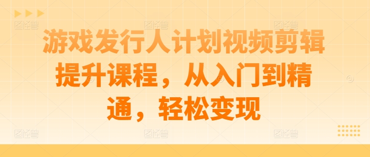 游戏发行人计划视频剪辑提升课程，从入门到精通，轻松变现-优优云网创
