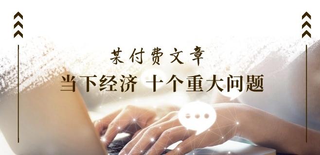 某付费文章《当下经济 十个重大问题》覆盖了大家关心的全部经济类话题-优优云网创