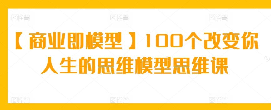 【商业即模型】100个改变你人生的思维模型思维课-优优云网创
