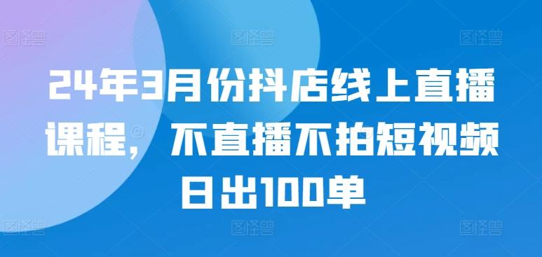 24年3月份抖店线上直播课程，不直播不拍短视频日出100单-优优云网创