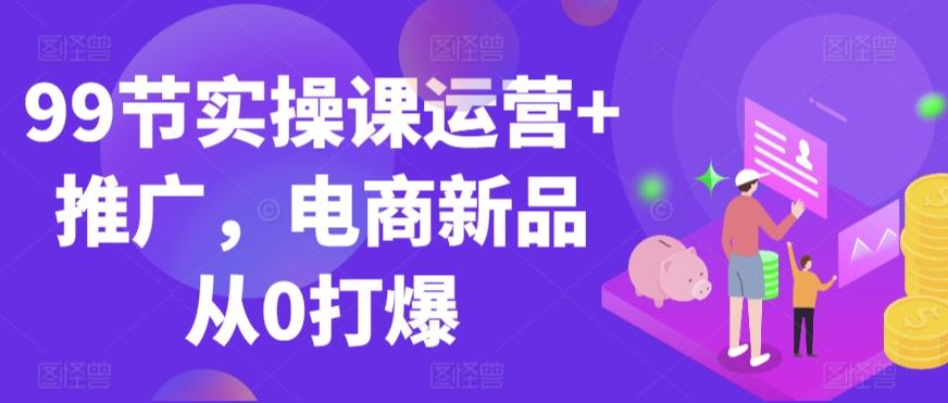 99节实操课运营+推广，电商新品从0打爆-优优云网创