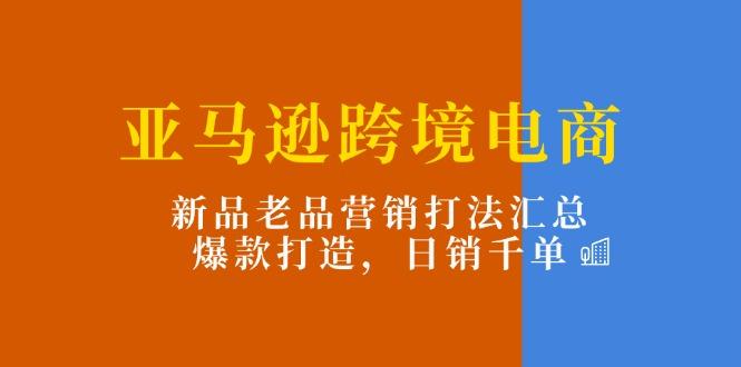 亚马逊跨境电商：新品老品营销打法汇总，爆款打造，日销千单-优优云网创