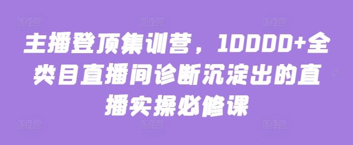 主播登顶集训营，10000+全类目直播间诊断沉淀出的直播实操必修课-优优云网创