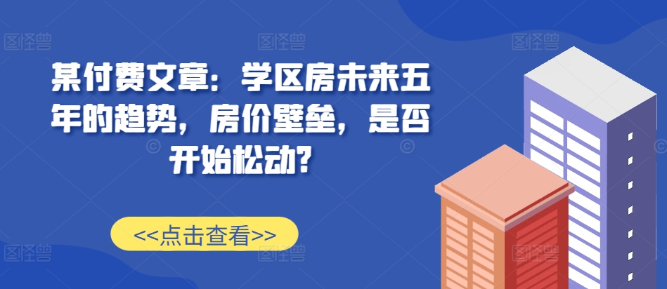 某付费文章：学区房未来五年的趋势，房价壁垒，是否开始松动?-优优云网创