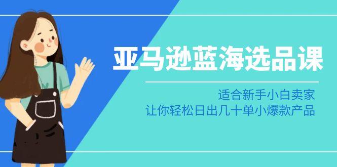 亚马逊-蓝海选品课：适合新手小白卖家，让你轻松日出几十单小爆款产品-优优云网创