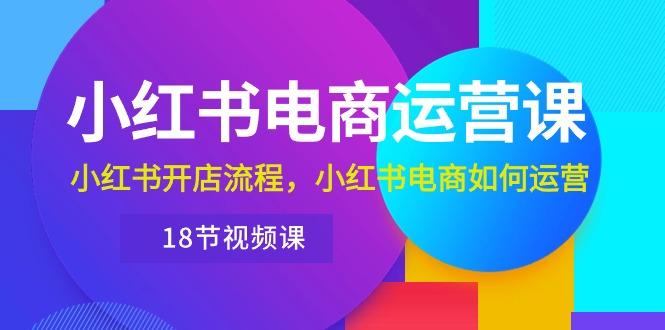 小红书·电商运营课：小红书开店流程，小红书电商如何运营(18节视频课-优优云网创