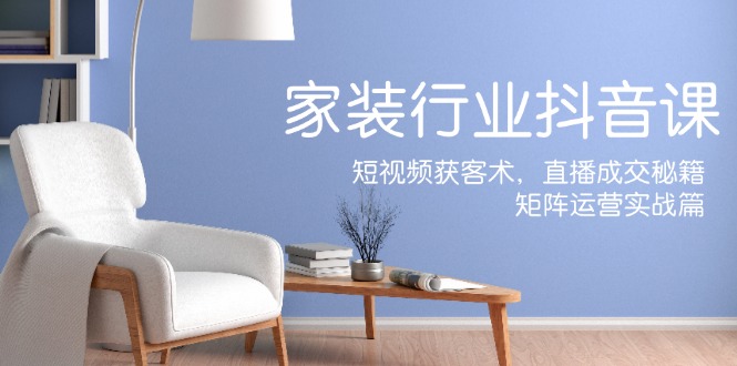 家装抖音课：短视频获客术，直播成交秘籍，矩阵运营实战篇-优优云网创