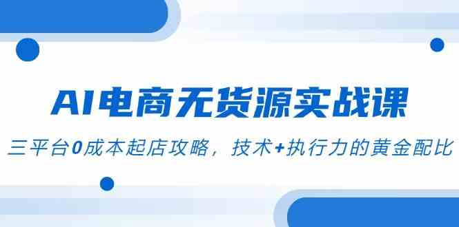 AI电商无货源实战课，三平台0成本起店攻略，技术+执行力的黄金配比-优优云网创