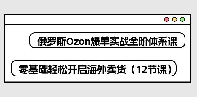 俄罗斯 Ozon-爆单实战全阶体系课，零基础轻松开启海外卖货(12节课-优优云网创