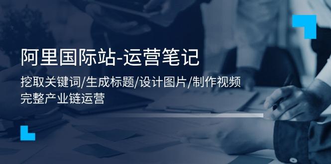 阿里国际站-运营笔记：挖取关键词/生成标题/设计图片/制作视频/56节课-优优云网创