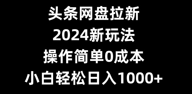 头条网盘拉新，2024新玩法，操作简单0成本，小白轻松日入1000+-优优云网创
