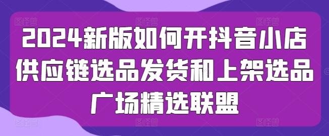 2024新版如何开抖音小店供应链选品发货和上架选品广场精选联盟-优优云网创