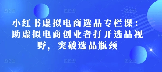 小红书虚拟电商选品专栏课：助虚拟电商创业者打开选品视野，突破选品瓶颈-优优云网创