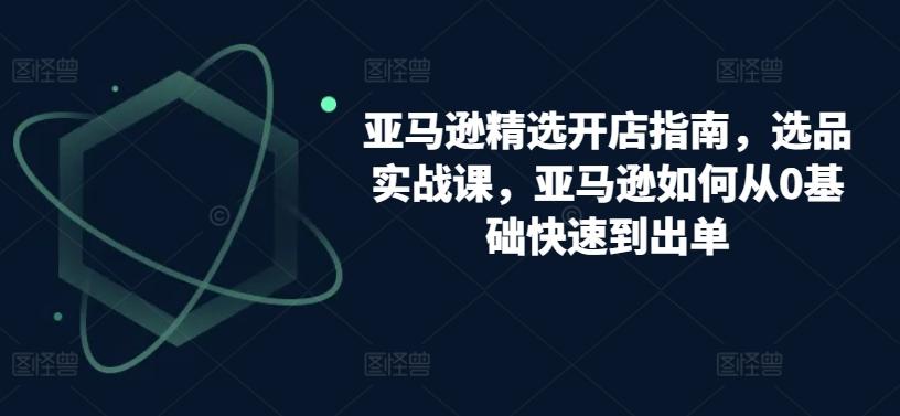 亚马逊精选开店指南，选品实战课，亚马逊如何从0基础快速到出单-优优云网创
