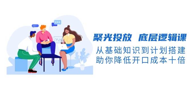 聚光投放底层逻辑课，从基础知识到计划搭建，助你降低开口成本十倍-优优云网创