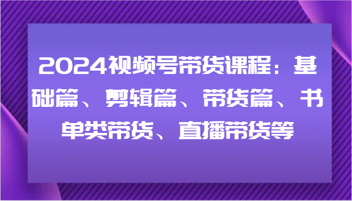 2024视频号带货课程：基础篇、剪辑篇、带货篇、书单类带货、直播带货等-优优云网创