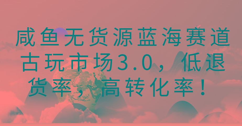 咸鱼无货源蓝海赛道古玩市场3.0，低退货率，高转化率！-优优云网创