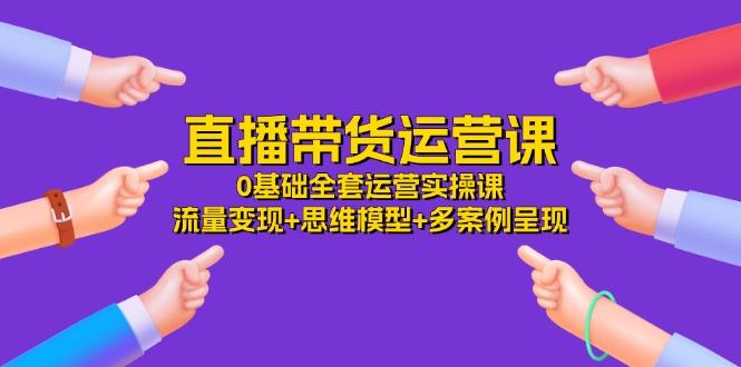 直播带货运营课，0基础全套运营实操课 流量变现+思维模型+多案例呈现-34节-优优云网创