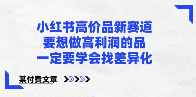 某公众号付费文章-小红书高价品新赛道，要想做高利润的品，一定要学会找差异化！-优优云网创