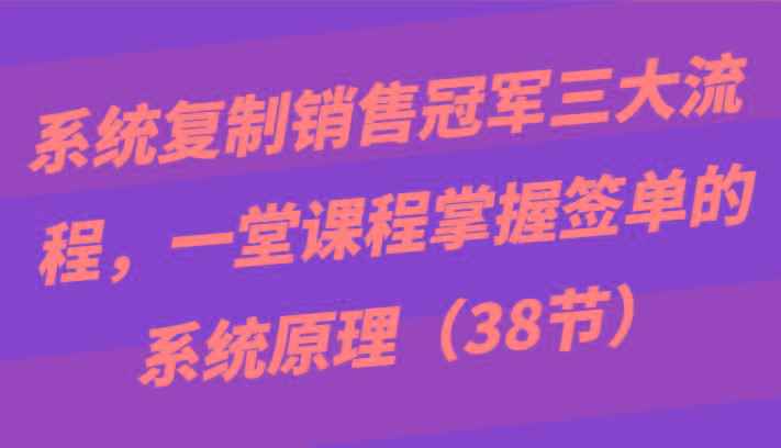 系统复制销售冠军三大流程，一堂课程掌握签单的系统原理(38节)-优优云网创