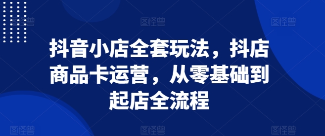 抖音小店全套玩法，抖店商品卡运营，从零基础到起店全流程-优优云网创
