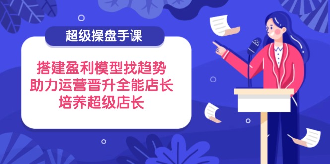 超级操盘手课，搭建盈利模型找趋势，助力运营晋升全能店长，培养超级店长-优优云网创