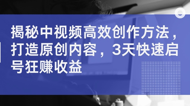 揭秘中视频高效创作方法，打造原创内容，3天快速启号狂赚收益【揭秘】-优优云网创