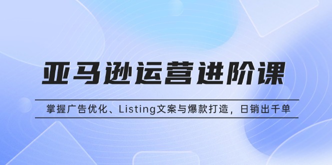 亚马逊运营进阶课：掌握广告优化、Listing文案与爆款打造，日销出千单-优优云网创