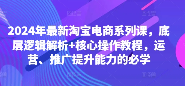 2024年最新淘宝电商系列课，底层逻辑解析+核心操作教程，运营、推广提升能力的必学-优优云网创