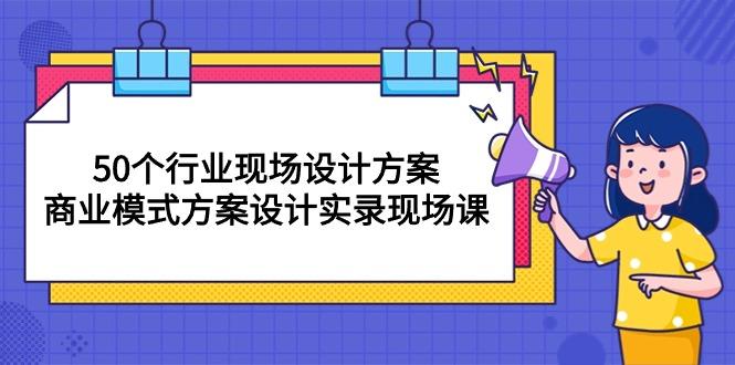 50个行业 现场设计方案，商业模式方案设计实录现场课(50节课-优优云网创