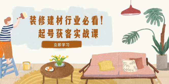 装修-建材行业必看！起号获客实战课：精准定位+爆款视频+高效运营-优优云网创