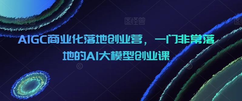 AIGC商业化落地创业营，一门非常落地的AI大模型创业课-优优云网创