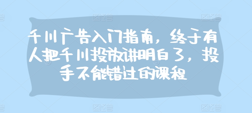 千川广告入门指南，终于有人把千川投放讲明白了，投手不能错过的课程-优优云网创