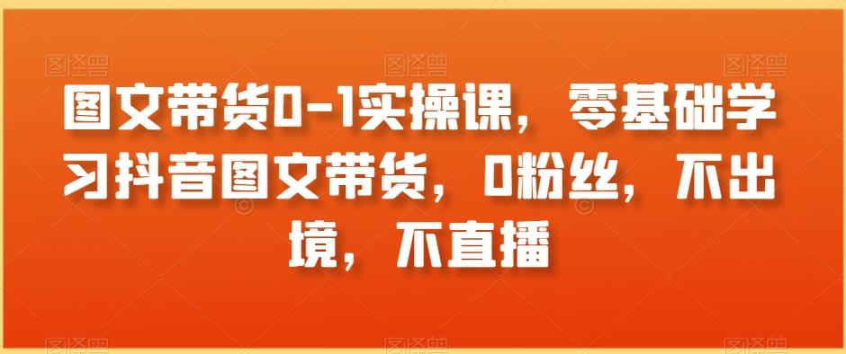 图文带货0-1实操课，零基础学习抖音图文带货，0粉丝，不出境，不直播-优优云网创