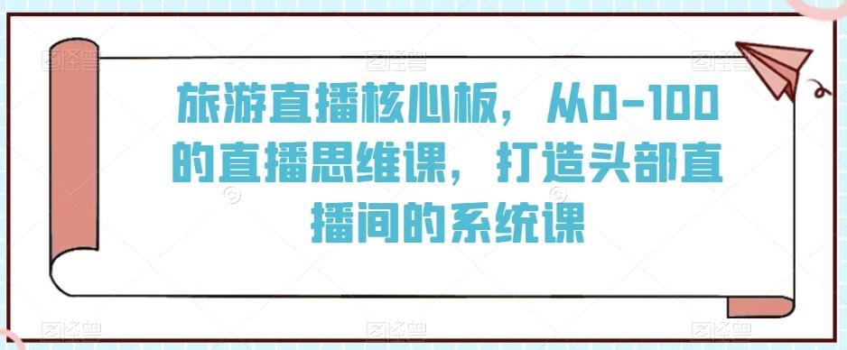 旅游直播核心板，从0-100的直播思维课，打造头部直播间的系统课-优优云网创