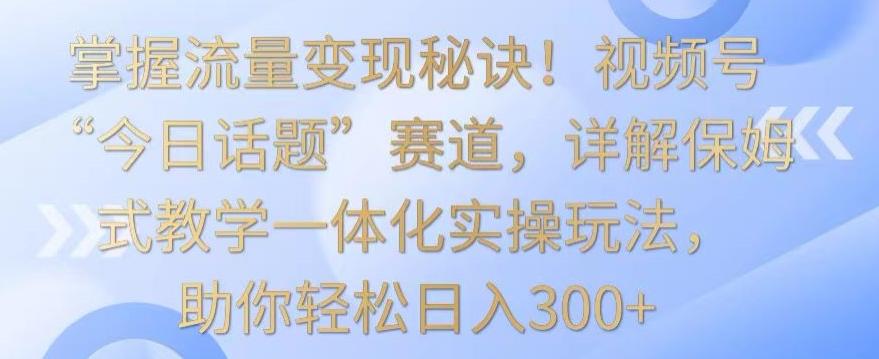 掌握流量变现秘诀！视频号“今日话题”赛道，详解保姆式教学一体化实操玩法，助你轻松日入300+【揭秘】-优优云网创