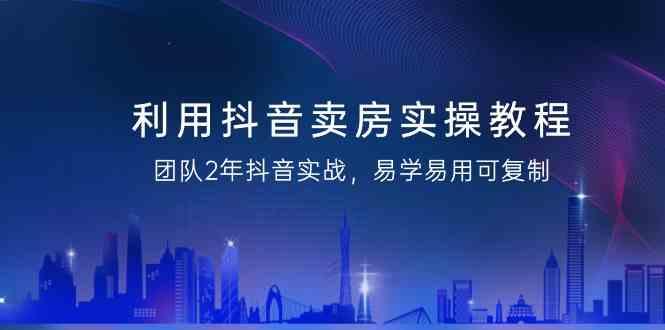 利用抖音卖房实操教程，团队2年抖音实战，易学易用可复制(无水印课程)-优优云网创