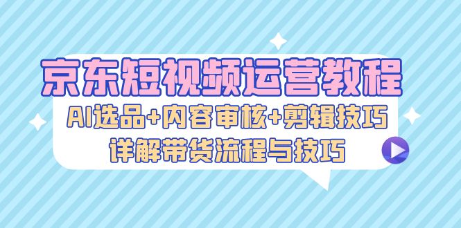 京东短视频运营教程：AI选品+内容审核+剪辑技巧，详解带货流程与技巧-优优云网创