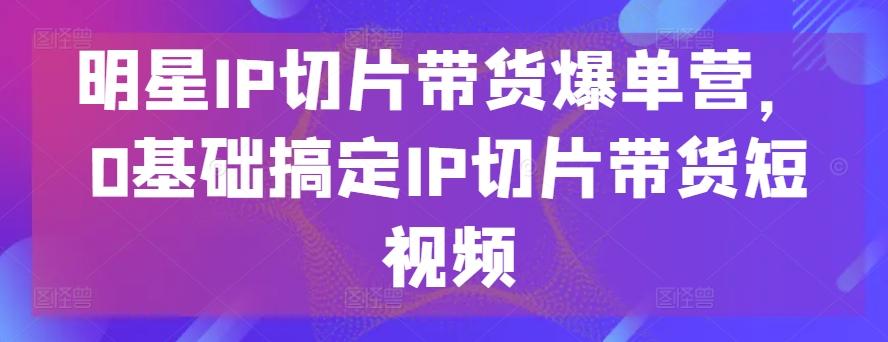 明星IP切片带货爆单营，0基础搞定IP切片带货短视频-优优云网创