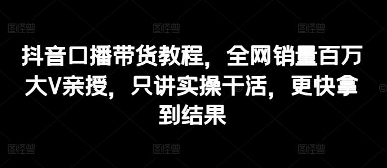 抖音口播带货教程，全网销量百万大V亲授，只讲实操干活，更快拿到结果-优优云网创
