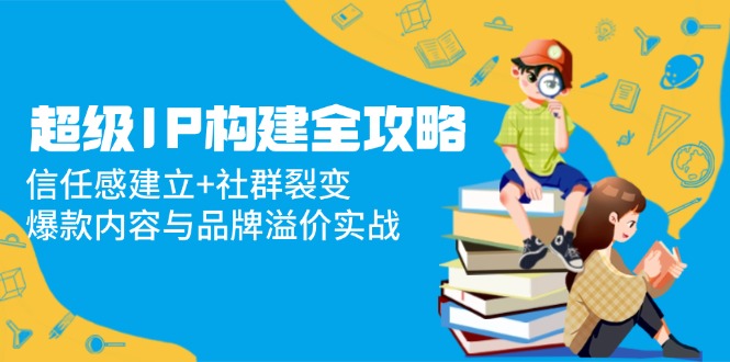 超级IP构建全攻略：信任感建立+社群裂变，爆款内容与品牌溢价实战-优优云网创