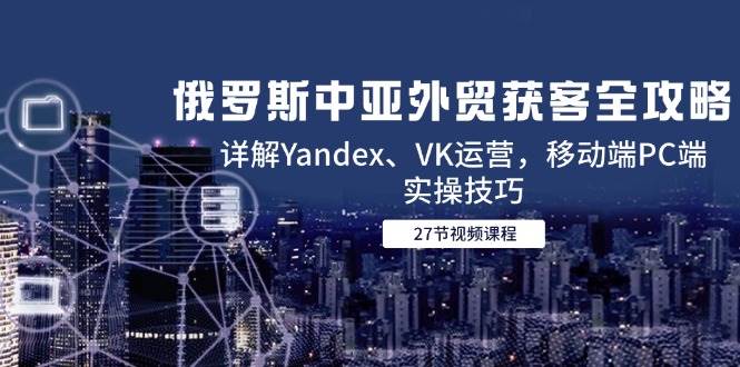 （14959期）俄罗斯中亚外贸获客全攻略，详解Yandex、VK运营，移动端PC端实操技巧-优优云网创