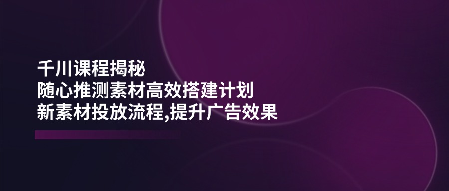 千川课程揭秘：随心推测素材高效搭建计划,新素材投放流程,提升广告效果-优优云网创