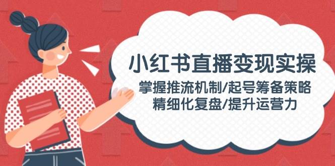 小红书直播变现实操：掌握推流机制/起号筹备策略/精细化复盘/提升运营力-优优云网创