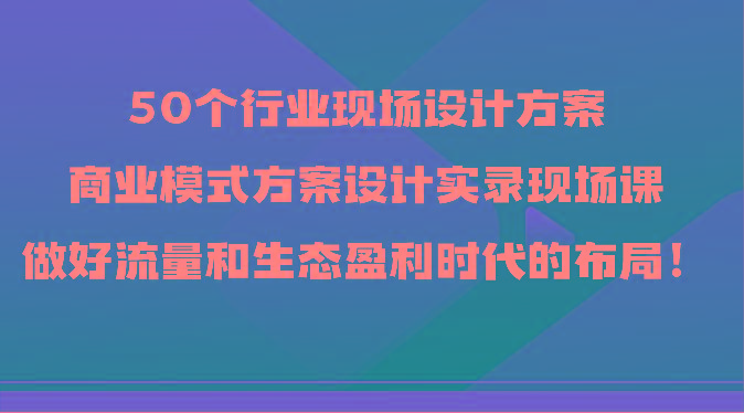 50个行业现场设计方案，商业模式方案设计实录现场课，做好流量和生态盈利时代的布局！-优优云网创