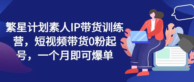 繁星计划素人IP带货训练营，短视频带货0粉起号，一个月即可爆单-优优云网创