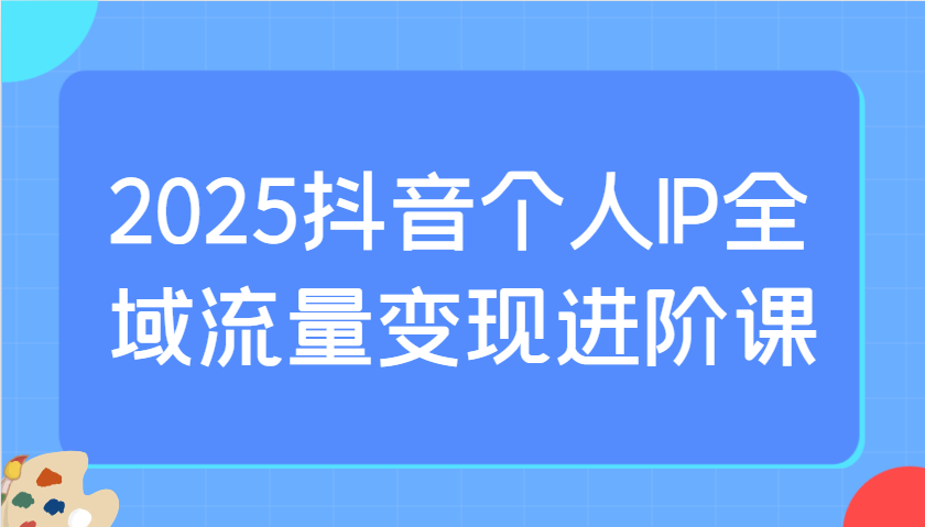 2025抖音个人IP全域流量变现进阶课：选爆品、抖音付费投流、千川投流实操及优化等-优优云网创